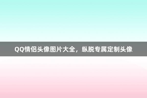 QQ情侣头像图片大全，纵脱专属定制头像